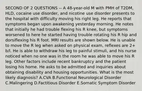 SECOND OF 2 QUESTIONS -- A 48-year-old M with PMH of T2DM, HLD, cocaine use disorder, and nicotine use disorder presents to the hospital with difficulty moving his right leg. He reports that symptoms began upon awakening yesterday morning. He notes that initially he had trouble flexing his R knee, but symptoms worsened to here he started having trouble rotating his R hip and dorsiflexing his R foot. MRI results are shown below. He is unable to move the R leg when asked on physical exam, reflexes are 2+ b/l. He is able to withdraw his leg to painful stimuli, and his nurse noticed when no one was in the room he was able to move his R leg. Other factors include recent bankruptcy and the patient losing his home. He asks to be admitted and inquiries about obtaining disability and housing opportunities. What is the most likely diagnosis? A.CVA B.Functional Neurological Disorder C.Malingering D.Factitious Disorder E.Somatic Symptom Disorder