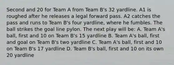 Second and 20 for Team A from Team B's 32 yardline. A1 is roughed after he releases a legal forward pass. A2 catches the pass and runs to Team B's four yardline, where he fumbles. The ball strikes the goal line pylon. The next play will be: A. Team A's ball, first and 10 on Team B's 15 yardline B. Team A's ball, first and goal on Team B's two yardline C. Team A's ball, first and 10 on Team B's 17 yardline D. Team B's ball, first and 10 on its own 20 yardline