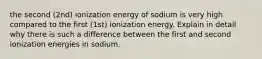 the second (2nd) ionization energy of sodium is very high compared to the first (1st) ionization energy. Explain in detail why there is such a difference between the first and second ionization energies in sodium.