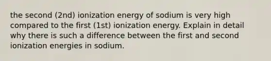 the second (2nd) ionization energy of sodium is very high compared to the first (1st) ionization energy. Explain in detail why there is such a difference between the first and second ionization energies in sodium.