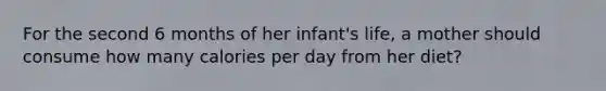 For the second 6 months of her infant's life, a mother should consume how many calories per day from her diet?