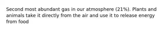 Second most abundant gas in our atmosphere (21%). Plants and animals take it directly from the air and use it to release energy from food