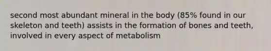 second most abundant mineral in the body (85% found in our skeleton and teeth) assists in the formation of bones and teeth, involved in every aspect of metabolism