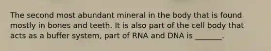 The second most abundant mineral in the body that is found mostly in bones and teeth. It is also part of the cell body that acts as a buffer system, part of RNA and DNA is _______.