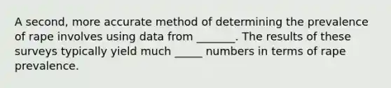 A second, more accurate method of determining the prevalence of rape involves using data from _______. The results of these surveys typically yield much _____ numbers in terms of rape prevalence.