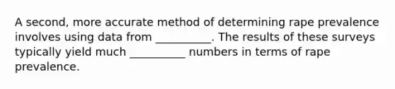 A second, more accurate method of determining rape prevalence involves using data from __________. The results of these surveys typically yield much __________ numbers in terms of rape prevalence.