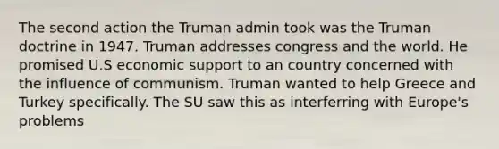 The second action the Truman admin took was the Truman doctrine in 1947. Truman addresses congress and the world. He promised U.S economic support to an country concerned with the influence of communism. Truman wanted to help Greece and Turkey specifically. The SU saw this as interferring with Europe's problems