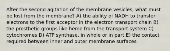 After the second agitation of the membrane vesicles, what must be lost from the membrane? A) the ability of NADH to transfer electrons to the first acceptor in the electron transport chain B) the prosthetic groups like heme from the transport system C) cytochromes D) ATP synthase, in whole or in part E) the contact required between inner and outer membrane surfaces