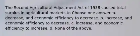 The Second Agricultural Adjustment Act of 1938 caused total surplus in agricultural markets to Choose one answer. a. decrease, and economic efficiency to decrease. b. increase, and economic efficiency to decrease. c. increase, and economic efficiency to increase. d. None of the above.