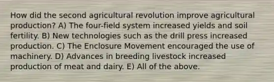 How did the second agricultural revolution improve agricultural production? A) The four-field system increased yields and soil fertility. B) New technologies such as the drill press increased production. C) The Enclosure Movement encouraged the use of machinery. D) Advances in breeding livestock increased production of meat and dairy. E) All of the above.