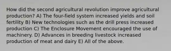 How did the second agricultural revolution improve agricultural production? A) The four-field system increased yields and soil fertility B) New technologies such as the drill press increased production C) The Enclosure Movement encouraged the use of machinery. D) Advances in breeding livestock increased production of meat and dairy E) All of the above.