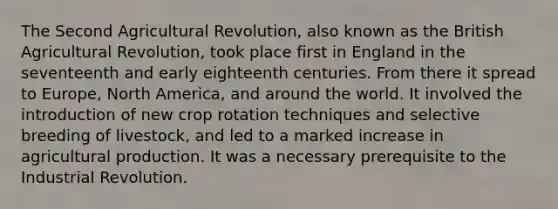 The Second Agricultural Revolution, also known as the British Agricultural Revolution, took place first in England in the seventeenth and early eighteenth centuries. From there it spread to Europe, North America, and around the world. It involved the introduction of new crop rotation techniques and selective breeding of livestock, and led to a marked increase in agricultural production. It was a necessary prerequisite to the Industrial Revolution.