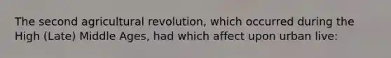 The second agricultural revolution, which occurred during the High (Late) Middle Ages, had which affect upon urban live: