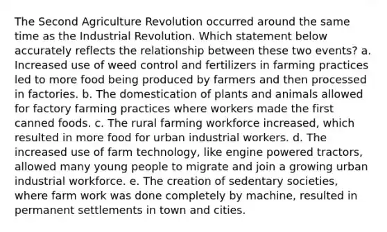 The Second Agriculture Revolution occurred around the same time as the Industrial Revolution. Which statement below accurately reflects the relationship between these two events? a. Increased use of weed control and fertilizers in farming practices led to more food being produced by farmers and then processed in factories. b. The domestication of plants and animals allowed for factory farming practices where workers made the first canned foods. c. The rural farming workforce increased, which resulted in more food for urban industrial workers. d. The increased use of farm technology, like engine powered tractors, allowed many young people to migrate and join a growing urban industrial workforce. e. The creation of sedentary societies, where farm work was done completely by machine, resulted in permanent settlements in town and cities.