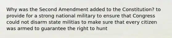 Why was the Second Amendment added to the Constitution? to provide for a strong national military to ensure that Congress could not disarm state militias to make sure that every citizen was armed to guarantee the right to hunt