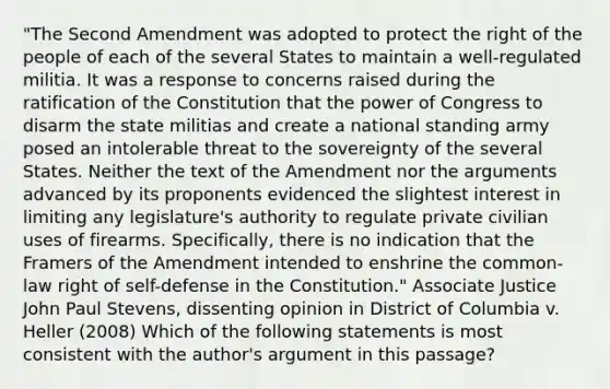 "The Second Amendment was adopted to protect the right of the people of each of the several States to maintain a well-regulated militia. It was a response to concerns raised during the ratification of the Constitution that the power of Congress to disarm the state militias and create a national standing army posed an intolerable threat to the sovereignty of the several States. Neither the text of the Amendment nor the arguments advanced by its proponents evidenced the slightest interest in limiting any legislature's authority to regulate private civilian uses of firearms. Specifically, there is no indication that the Framers of the Amendment intended to enshrine the common-law right of self-defense in the Constitution." Associate Justice John Paul Stevens, dissenting opinion in District of Columbia v. Heller (2008) Which of the following statements is most consistent with the author's argument in this passage?