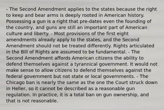 - The Second Amendment applies to the states because the right to keep and bear arms is deeply rooted in American history. Possessing a gun is a right that pre-dates even the founding of the country, and guns are still an important part of American culture and liberty. - Most provisions of the first eight amendments already apply to the states, and the Second Amendment should not be treated differently. Rights articulated in the Bill of Rights are assumed to be fundamental. - The Second Amendment affords American citizens the ability to defend themselves against a tyrannical government. It would not make sense to allow citizens to defend themselves against the federal government but not state or local governments. - The Chicago ban is nearly the same as the one the Court struck down in Heller, so it cannot be described as a reasonable gun regulation. In practice, it is a total ban on gun ownership, and that is not reasonable.