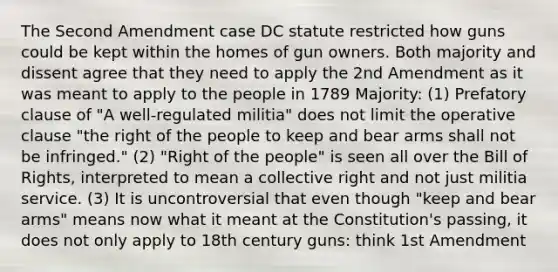 The Second Amendment case DC statute restricted how guns could be kept within the homes of gun owners. Both majority and dissent agree that they need to apply the 2nd Amendment as it was meant to apply to the people in 1789 Majority: (1) Prefatory clause of "A well-regulated militia" does not limit the operative clause "the right of the people to keep and bear arms shall not be infringed." (2) "Right of the people" is seen all over the Bill of Rights, interpreted to mean a collective right and not just militia service. (3) It is uncontroversial that even though "keep and bear arms" means now what it meant at the Constitution's passing, it does not only apply to 18th century guns: think 1st Amendment