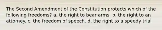 The Second Amendment of the Constitution protects which of the following freedoms? a. the right to bear arms. b. the right to an attorney. c. the freedom of speech. d. the right to a speedy trial