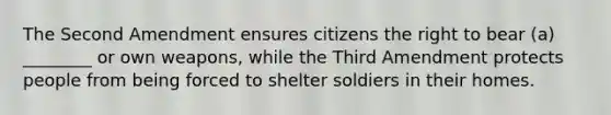 The Second Amendment ensures citizens the right to bear (a) ________ or own weapons, while the Third Amendment protects people from being forced to shelter soldiers in their homes.