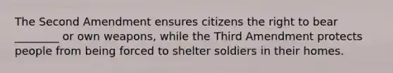 The Second Amendment ensures citizens the right to bear ________ or own weapons, while the Third Amendment protects people from being forced to shelter soldiers in their homes.