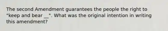 The second Amendment guarantees the people the right to "keep and bear __". What was the original intention in writing this amendment?