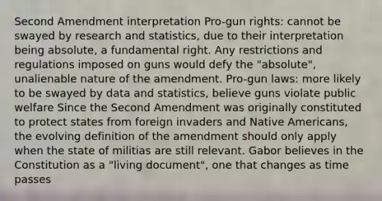 Second Amendment interpretation Pro-gun rights: cannot be swayed by research and statistics, due to their interpretation being absolute, a fundamental right. Any restrictions and regulations imposed on guns would defy the "absolute", unalienable nature of the amendment. Pro-gun laws: more likely to be swayed by data and statistics, believe guns violate public welfare Since the Second Amendment was originally constituted to protect states from foreign invaders and <a href='https://www.questionai.com/knowledge/k3QII3MXja-native-americans' class='anchor-knowledge'>native americans</a>, the evolving definition of the amendment should only apply when the state of militias are still relevant. Gabor believes in the Constitution as a "living document", one that changes as time passes