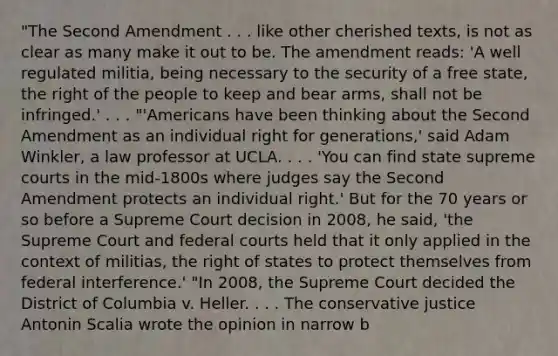 "The Second Amendment . . . like other cherished texts, is not as clear as many make it out to be. The amendment reads: 'A well regulated militia, being necessary to the security of a free state, the right of the people to keep and bear arms, shall not be infringed.' . . . "'Americans have been thinking about the Second Amendment as an individual right for generations,' said Adam Winkler, a law professor at UCLA. . . . 'You can find state supreme courts in the mid-1800s where judges say the Second Amendment protects an individual right.' But for the 70 years or so before a Supreme Court decision in 2008, he said, 'the Supreme Court and federal courts held that it only applied in the context of militias, the right of states to protect themselves from federal interference.' "In 2008, the Supreme Court decided the District of Columbia v. Heller. . . . The conservative justice Antonin Scalia wrote the opinion in narrow b