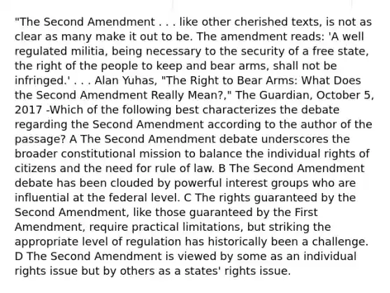 "The Second Amendment . . . like other cherished texts, is not as clear as many make it out to be. The amendment reads: 'A well regulated militia, being necessary to the security of a free state, the right of the people to keep and bear arms, shall not be infringed.' . . . Alan Yuhas, "The Right to Bear Arms: What Does the Second Amendment Really Mean?," The Guardian, October 5, 2017 -Which of the following best characterizes the debate regarding the Second Amendment according to the author of the passage? A The Second Amendment debate underscores the broader constitutional mission to balance the individual rights of citizens and the need for rule of law. B The Second Amendment debate has been clouded by powerful interest groups who are influential at the federal level. C The rights guaranteed by the Second Amendment, like those guaranteed by the First Amendment, require practical limitations, but striking the appropriate level of regulation has historically been a challenge. D The Second Amendment is viewed by some as an individual rights issue but by others as a states' rights issue.