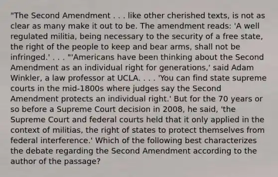 "The Second Amendment . . . like other cherished texts, is not as clear as many make it out to be. The amendment reads: 'A well regulated militia, being necessary to the security of a free state, the right of the people to keep and bear arms, shall not be infringed.' . . . "'Americans have been thinking about the Second Amendment as an individual right for generations,' said Adam Winkler, a law professor at UCLA. . . . 'You can find state supreme courts in the mid-1800s where judges say the Second Amendment protects an individual right.' But for the 70 years or so before a Supreme Court decision in 2008, he said, 'the Supreme Court and federal courts held that it only applied in the context of militias, the right of states to protect themselves from federal interference.' Which of the following best characterizes the debate regarding the Second Amendment according to the author of the passage?