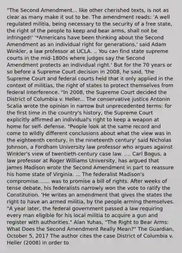 "The Second Amendment... like other cherished texts, is not as clear as many make it out to be. The amendment reads: 'A well regulated militia, being necessary to the security of a free state, the right of the people to keep and bear arms, shall not be infringed!' '*Americans have been thinking about the Second Amendment as an individual right for generations,' said Adam Winkler, a law professor at UCLA. .. You can find state supreme courts in the mid-1800s where judges say the Second Amendment protects an individual right.' But for the 70 years or so before a Supreme Court decision in 2008, he said, 'the Supreme Court and federal courts held that it only applied in the context of militias, the right of states to protect themselves from federal interference. "In 2008, the Supreme Court decided the District of Columbia v. Heller... The conservative justice Antonin Scalia wrote the opinion in narrow but unprecedented terms: for the first time in the country's history, the Supreme Court explicitly affirmed an individual's right to keep a weapon at home for self- defense. "People look at the same record and come to wildly different conclusions about what the view was in the eighteenth century, in the nineteenth century' said Nicholas Johnson, a Fordham University law professor who argues against Winkler's view of twentieth-century case law. .... Carl Bogus, a law professor at Roger Williams University, has argued that James Madison wrote the Second Amendment in part to reassure his home state of Virginia. ... The federalist Madison's compromise....... was to promise a bill of rights. After weeks of tense debate, his federalists narrowly won the vote to ratify the Constitution. 'He writes an amendment that gives the states the right to have an armed militia, by the people arming themselves. "A year later, the federal government passed a law requiring every man eligible for his local militia to acquire a gun and register with authorities." Alan Yuhas, "The Right to Bear Arms: What Does the Second Amendment Really Mean?" The Guardian, October 5, 2017 The author cites the case District of Columbia v. Heller (2008) in order to