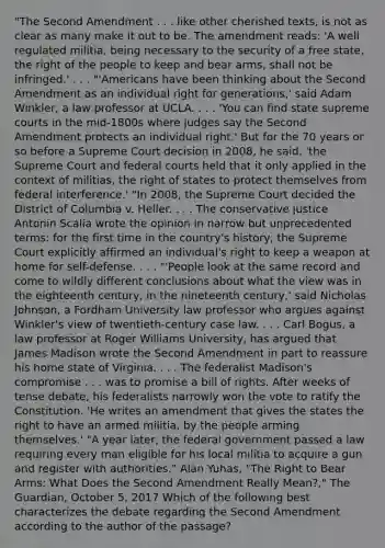 "The Second Amendment . . . like other cherished texts, is not as clear as many make it out to be. The amendment reads: 'A well regulated militia, being necessary to the security of a free state, the right of the people to keep and bear arms, shall not be infringed.' . . . "'Americans have been thinking about the Second Amendment as an individual right for generations,' said Adam Winkler, a law professor at UCLA. . . . 'You can find state supreme courts in the mid-1800s where judges say the Second Amendment protects an individual right.' But for the 70 years or so before a Supreme Court decision in 2008, he said, 'the Supreme Court and federal courts held that it only applied in the context of militias, the right of states to protect themselves from federal interference.' "In 2008, the Supreme Court decided the District of Columbia v. Heller. . . . The conservative justice Antonin Scalia wrote the opinion in narrow but unprecedented terms: for the first time in the country's history, the Supreme Court explicitly affirmed an individual's right to keep a weapon at home for self-defense. . . . "'People look at the same record and come to wildly different conclusions about what the view was in the eighteenth century, in the nineteenth century,' said Nicholas Johnson, a Fordham University law professor who argues against Winkler's view of twentieth-century case law. . . . Carl Bogus, a law professor at Roger Williams University, has argued that James Madison wrote the Second Amendment in part to reassure his home state of Virginia. . . . The federalist Madison's compromise . . . was to promise a bill of rights. After weeks of tense debate, his federalists narrowly won the vote to ratify the Constitution. 'He writes an amendment that gives the states the right to have an armed militia, by the people arming themselves.' "A year later, the federal government passed a law requiring every man eligible for his local militia to acquire a gun and register with authorities." Alan Yuhas, "The Right to Bear Arms: What Does the Second Amendment Really Mean?," The Guardian, October 5, 2017 Which of the following best characterizes the debate regarding the Second Amendment according to the author of the passage?