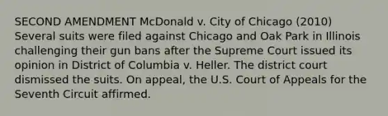 SECOND AMENDMENT McDonald v. City of Chicago (2010) Several suits were filed against Chicago and Oak Park in Illinois challenging their gun bans after the Supreme Court issued its opinion in District of Columbia v. Heller. The district court dismissed the suits. On appeal, the U.S. Court of Appeals for the Seventh Circuit affirmed.