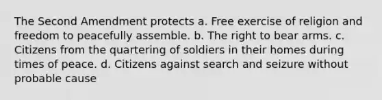 The Second Amendment protects a. Free exercise of religion and freedom to peacefully assemble. b. The right to bear arms. c. Citizens from the quartering of soldiers in their homes during times of peace. d. Citizens against search and seizure without probable cause