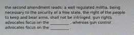 the second amendment reads: a well regulated militia, being necessary to the security of a free state, the right of the people to keep and bear arms, shall not be infringed. gun rights advocates focus on the __________ , whereas gun control advocates focus on the __________ .