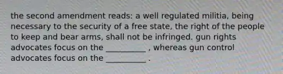 the second amendment reads: a well regulated militia, being necessary to the security of a free state, the right of the people to keep and bear arms, shall not be infringed. gun rights advocates focus on the __________ , whereas gun control advocates focus on the __________ .