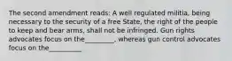 The second amendment reads: A well regulated militia, being necessary to the security of a free State, the right of the people to keep and bear arms, shall not be infringed. Gun rights advocates focus on the_________, whereas gun control advocates focus on the__________