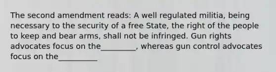 The second amendment reads: A well regulated militia, being necessary to the security of a free State, the right of the people to keep and bear arms, shall not be infringed. Gun rights advocates focus on the_________, whereas gun control advocates focus on the__________