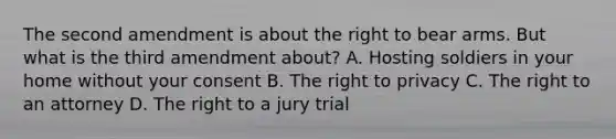 The second amendment is about the right to bear arms. But what is the third amendment about? A. Hosting soldiers in your home without your consent B. The right to privacy C. The right to an attorney D. The right to a jury trial