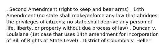 . Second Amendment (right to keep and bear arms) . 14th Amendment (no state shall make/enforce any law that abridges the privileges of citizens; no state shall deprive any person of life, liberty, or property without due process of law) . Duncan v. Louisiana (1st case that uses 14th amendment for incorporation of Bill of Rights at State Level) . District of Columbia v. Heller