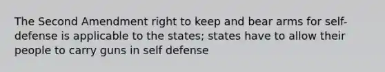 The Second Amendment right to keep and bear arms for self-defense is applicable to the states; states have to allow their people to carry guns in self defense