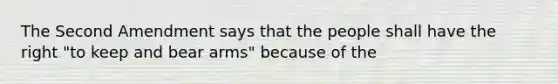 The Second Amendment says that the people shall have the right "to keep and bear arms" because of the