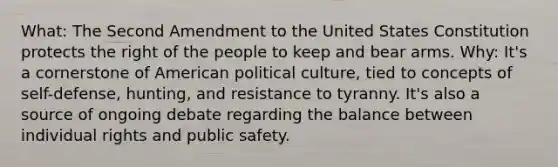 What: The Second Amendment to the United States Constitution protects the right of the people to keep and bear arms. Why: It's a cornerstone of American political culture, tied to concepts of self-defense, hunting, and resistance to tyranny. It's also a source of ongoing debate regarding the balance between individual rights and public safety.