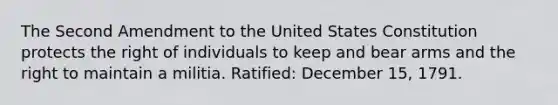 The Second Amendment to the United States Constitution protects the right of individuals to keep and bear arms and the right to maintain a militia. Ratified: December 15, 1791.