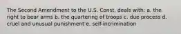 The Second Amendment to the U.S. Const. deals with: a. the right to bear arms b. the quartering of troops c. due process d. cruel and unusual punishment e. self-incrimination