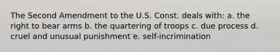 The Second Amendment to the U.S. Const. deals with: a. the right to bear arms b. the quartering of troops c. due process d. cruel and unusual punishment e. self-incrimination