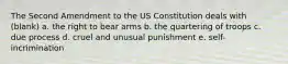 The Second Amendment to the US Constitution deals with (blank) a. the right to bear arms b. the quartering of troops c. due process d. cruel and unusual punishment e. self-incrimination