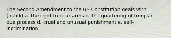 The Second Amendment to the US Constitution deals with (blank) a. the right to bear arms b. the quartering of troops c. due process d. cruel and unusual punishment e. self-incrimination