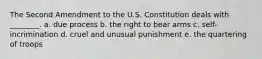 The Second Amendment to the U.S. Constitution deals with ________. a. due process b. the right to bear arms c. self-incrimination d. cruel and unusual punishment e. the quartering of troops