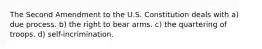 The Second Amendment to the U.S. Constitution deals with a) due process. b) the right to bear arms. c) the quartering of troops. d) self-incrimination.